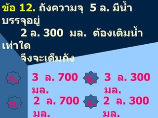 ค . 3  ล . 700  มล . ข้อ  12.  ถังความจุ  5  ล .  มีน้ำบรรจุอยู่  2  ล . 300  มล .  ต้องเติมน้ำเท่าใด จึงจะเต็มถัง 3  ล . 300  มล . 2  ล . 700  มล . 2  ล . 300  มล . ง . ข . ก . 
