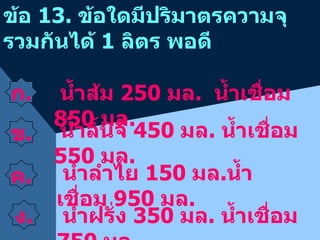 ข้อ  13.  ข้อใดมีปริมาตรความจุ  รวมกันได้  1  ลิตร พอดี ก . ข . น้ำส้ม  250  มล .  น้ำเชื่อม  850  มล . น้ำลิ้นจี่  450  มล .  น้ำเชื่อม  550  มล . น้ำลำไย  150  มล . น้ำเชื่อม  950  มล . น้ำฝรั่ง  350  มล .  น้ำเชื่อม  750  มล . ค . ง . 