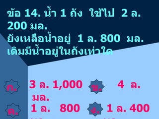 ก . ข . 3  ล . 1,000  มล . ข้อ  14.  น้ำ  1  ถัง  ใช้ไป  2  ล . 200  มล . ยังเหลือน้ำอยู่  1  ล . 800  มล .  เดิมมีน้ำอยู่ในถังเท่าใด 4  ล .  1  ล .  800  มล . 1  ล . 400  มล .  ค . ง . 