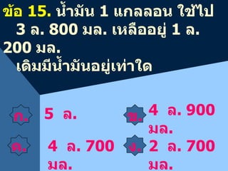ก . ข . 4  ล . 900  มล . ข้อ  15.  น้ำมัน  1  แกลลอน ใช้ไป  3  ล . 800  มล .  เหลืออยู่  1  ล . 200  มล . เดิมมีน้ำมันอยู่เท่าใด 5  ล .  4  ล . 700  มล . 2  ล . 700  มล . ค . ง . 
