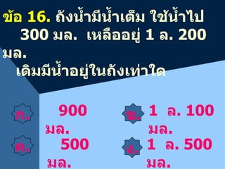 ข . 900  มล . ข้อ  1 6 .  ถังน้ำมีน้ำเต็ม ใช้น้ำไป  300  มล .  เหลืออยู่  1  ล . 200  มล . เดิมมีน้ำอยู่ในถังเท่าใด 500   มล . 1   ล .  1 00  มล . ก . ค . ง . 1   ล .  5 00  มล . 