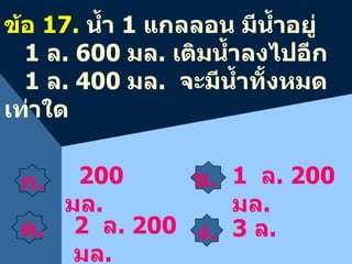 ข .    ง . 2 00  มล . ข้อ  1 7 .  น้ำ  1  แกลลอน มีน้ำอยู่  1   ล .  6 00  มล .  เติมน้ำลงไปอีก 1  ล .  4 00  มล .  จะมีน้ำทั้งหมดเท่าใด 3   ล .  2   ล .  2 00  มล . 1   ล .  2 00  มล . ก .    ค .    