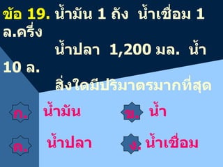 ก . ข . ค .    ง . น้ำ ข้อ  1 9 .  น้ำมัน  1  ถัง  น้ำเชื่อม  1   ล . ครึ่ง น้ำปลา  1,200  มล .  น้ำ  10   ล .   สิ่งใดมีปริมาตรมากที่สุด น้ำมัน  น้ำปลา น้ำเชื่อม 