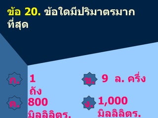ข้อ  20 .  ข้อใดมีปริมาตรมากที่สุด ข . 9   ล .  ครึ่ง ง . 1 , 000   มิลลิลิตร .  ค .    800   มิลลิลิตร .  ก .    1  ถัง 