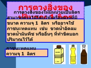 การตวงสิ่งของปริมาณ  1  ลิตร การตวงสิ่งของให้มีหน่วยเป็นลิตร  สามารถตวงได้โดยใช้เครื่องตวงที่มีขนาด ความจุ  1  ลิตร  หรืออาจใช้ภาชนะทดแทน  เช่น  ขวดน้ำอัดลม  ขวดน้ำมันพืช หรืออื่นๆ ที่ทำขีดบอกปริมาณไว้ได้ ภาชนะทดแทน ความจุ  1  ลิตร 