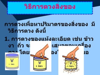 วิธีการตวงสิ่งของ การตวงเพื่อหาปริมาตรของสิ่งของ  มีวิธีการตวง ดังนี้ 1.  การตวงของแห้งละเอียด เช่น ข้าว  งา  ถั่ว จะต้องตวงเสมอขอบเครื่องตวง โดยปาดสิ่งของให้เรียบเสมอขอบ 