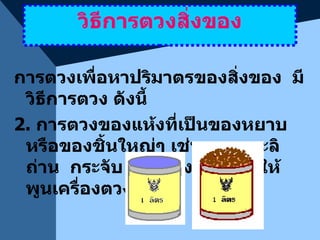 วิธีการตวงสิ่งของ การตวงเพื่อหาปริมาตรของสิ่งของ  มีวิธีการตวง ดังนี้ 2.  การตวงของแห้งที่เป็นของหยาบหรือของชิ้นใหญ่ๆ เช่น  ดอกมะลิ  ถ่าน  กระจับ  ถั่วลิสง  จะตวงให้พูนเครื่องตวง 