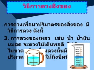 วิธีการตวงสิ่งของ การตวงเพื่อหาปริมาตรของสิ่งของ  มีวิธีการตวง ดังนี้ 3.  การตวงของเหลว  เช่น  น้ำ  น้ำมัน นมสด จะตวงให้เต็มพอดี  ไม่ล้นและไม่ขาด  ถ้าเครื่องตวงนั้นมีขีดบอกปริมาตร  ก็ตวงให้ถึงขีดที่กำหนด 