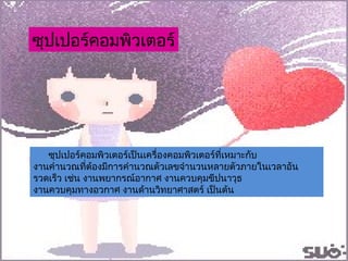 ซุปเปอร์คอมพิวเตอร์เป็นเครื่องคอมพิวเตอร์ที่เหมาะกับ งานคำนวณที่ต้องมีการคำนวณตัวเลขจำนวนหลายตัวภายในเวลาอันรวดเร็ว เช่น งานพยากรณ์อากาศ งานควบคุมขีปนาวุธ  งานควบคุมทางอวกาศ งานด้านวิทยาศาสตร์ เป็นต้น ซุปเปอร์คอมพิวเตอร์ 