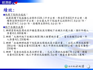 績效:
■地層下陷防治成效：
  地層持續下陷面積已自90年1539.1平方公里，降至97年835平方公里，持
  續降至99年633平方公里；全台最大年下陷速率已從90年17.6公分/年，
  降至97年7.1公分/年，持續降至99年6.4公分/年。
■地下水補注成果：
1.辦理雲彰地區濁水溪沖積扇濁水溪河槽地下水補注示範工程，預計年總入
  滲量約3,600萬噸。
2.辦理「大潮州地下水補注湖第1期工程實施計畫」，蓄水面積35公頃，年
  入滲量約5,250萬噸。
3.辦理「加速辦理地層下陷區排水環境改善示範計畫」：已完工滯洪池面積
  206公頃，總蓄水量約335萬噸；施工中滯洪池面積100公頃，總蓄水量約
  250萬噸。
4.辦理「易淹水地區水患治理計畫」：已完工滯洪池面積178.2公頃，總蓄
  水量約531萬噸；施工中滯洪池面積96.3公頃，總蓄水量約262.1萬噸。
 