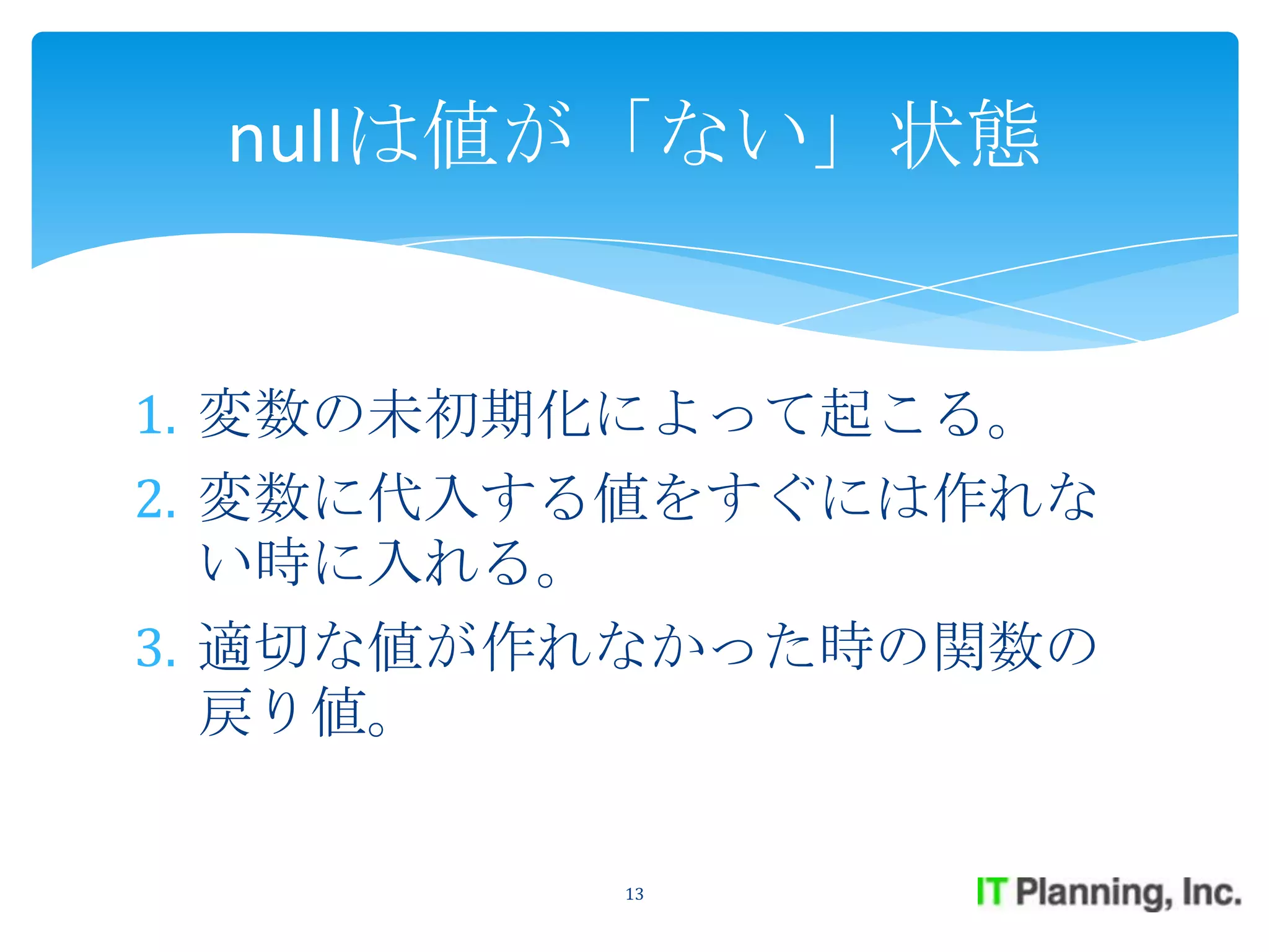 nullは値が「ない」状態


1. 変数の未初期化によって起こる。
2. 変数に代入する値をすぐには作れな
   い時に入れる。
3. 適切な値が作れなかった時の関数の
   戻り値。

         13
 
