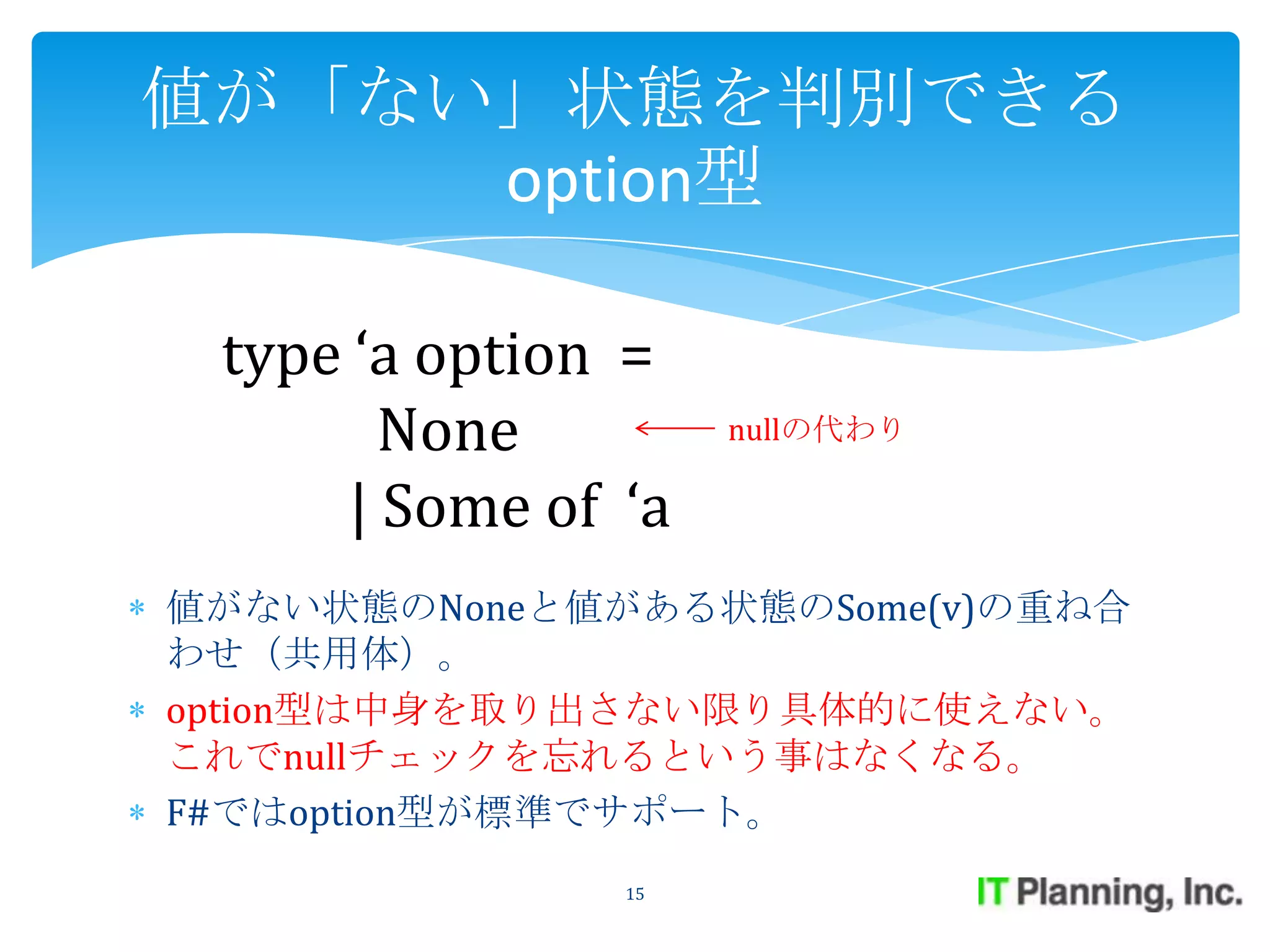 値が「ない」状態を判別できる
     option型

 type ‘a option =
        None         nullの代わり

      | Some of ‘a
値がない状態のNoneと値がある状態のSome(v)の重ね合
わせ（共用体）。
option型は中身を取り出さない限り具体的に使えない。
これでnullチェックを忘れるという事はなくなる。
F#ではoption型が標準でサポート。
                15
 