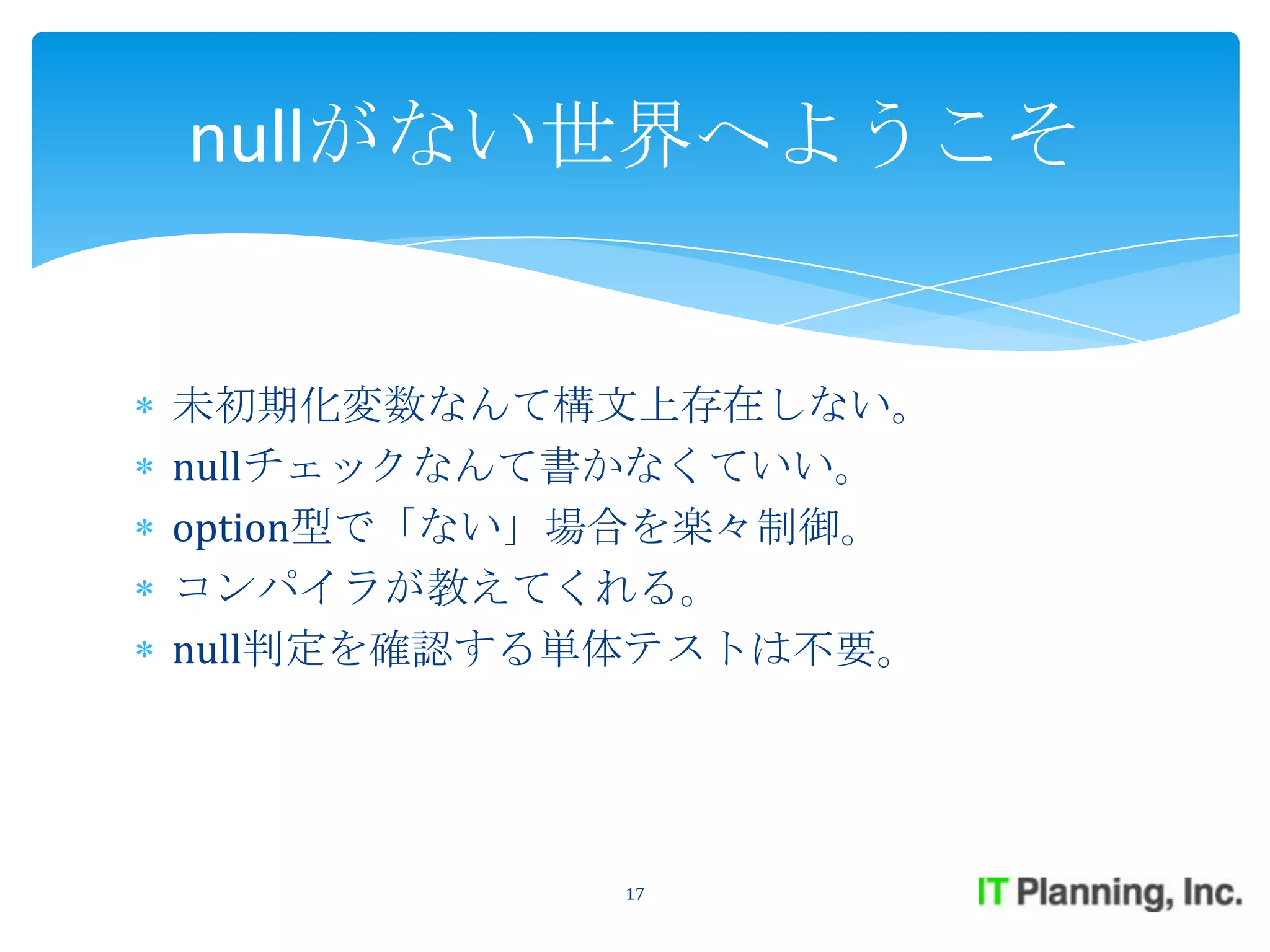 nullがない世界へようこそ


未初期化変数なんて構文上存在しない。
nullチェックなんて書かなくていい。
option型で「ない」場合を楽々制御。
コンパイラが教えてくれる。
null判定を確認する単体テストは不要。




           17
 