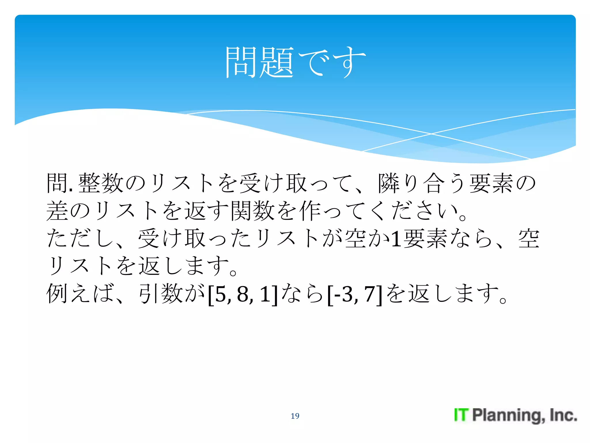 問題です


問. 整数のリストを受け取って、隣り合う要素の
差のリストを返す関数を作ってください。
ただし、受け取ったリストが空か1要素なら、空
リストを返します。
例えば、引数が[5, 8, 1]なら[-3, 7]を返します。




               19
 