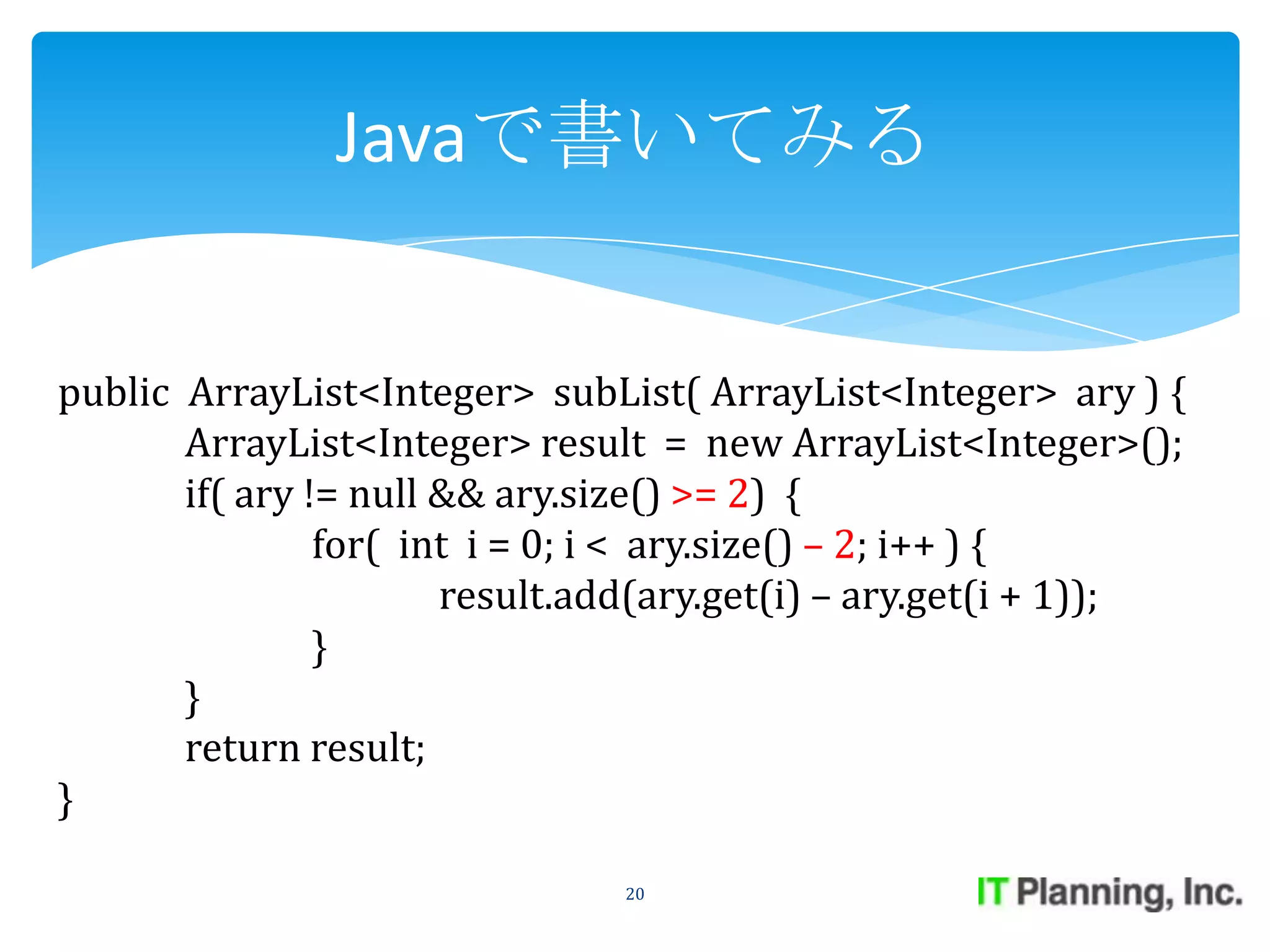 Javaで書いてみる


public ArrayList<Integer> subList( ArrayList<Integer> ary ) {
       ArrayList<Integer> result = new ArrayList<Integer>();
       if( ary != null && ary.size() >= 2) {
                for( int i = 0; i < ary.size() – 2; i++ ) {
                       result.add(ary.get(i) – ary.get(i + 1));
                }
       }
       return result;
}

                               20
 
