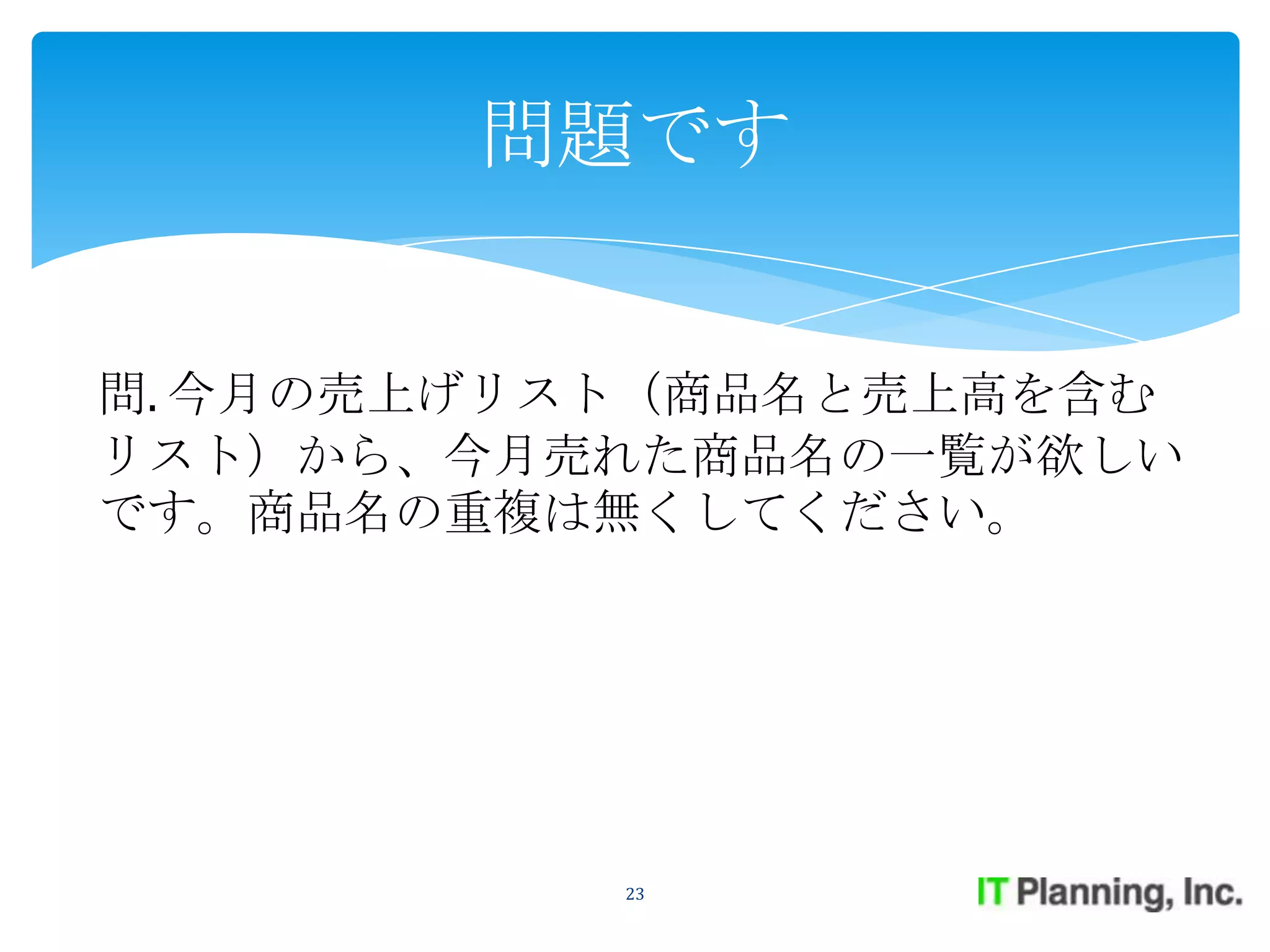 問題です


問. 今月の売上げリスト（商品名と売上高を含む
リスト）から、今月売れた商品名の一覧が欲しい
です。商品名の重複は無くしてください。




           23
 