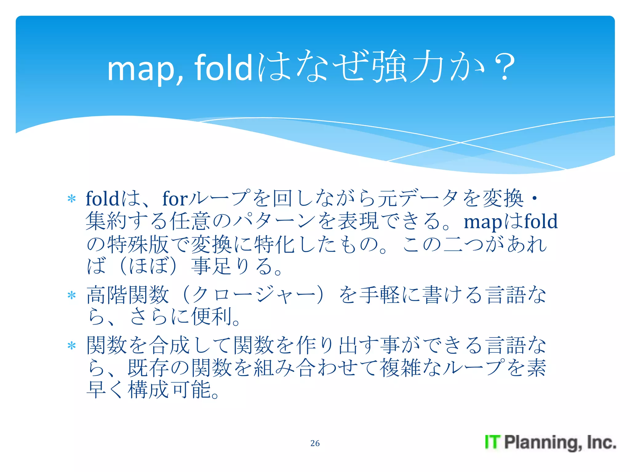 map, foldはなぜ強力か？


foldは、forループを回しながら元データを変換・
集約する任意のパターンを表現できる。mapはfold
の特殊版で変換に特化したもの。この二つがあれ
ば（ほぼ）事足りる。
高階関数（クロージャー）を手軽に書ける言語な
ら、さらに便利。
関数を合成して関数を作り出す事ができる言語な
ら、既存の関数を組み合わせて複雑なループを素
早く構成可能。

            26
 