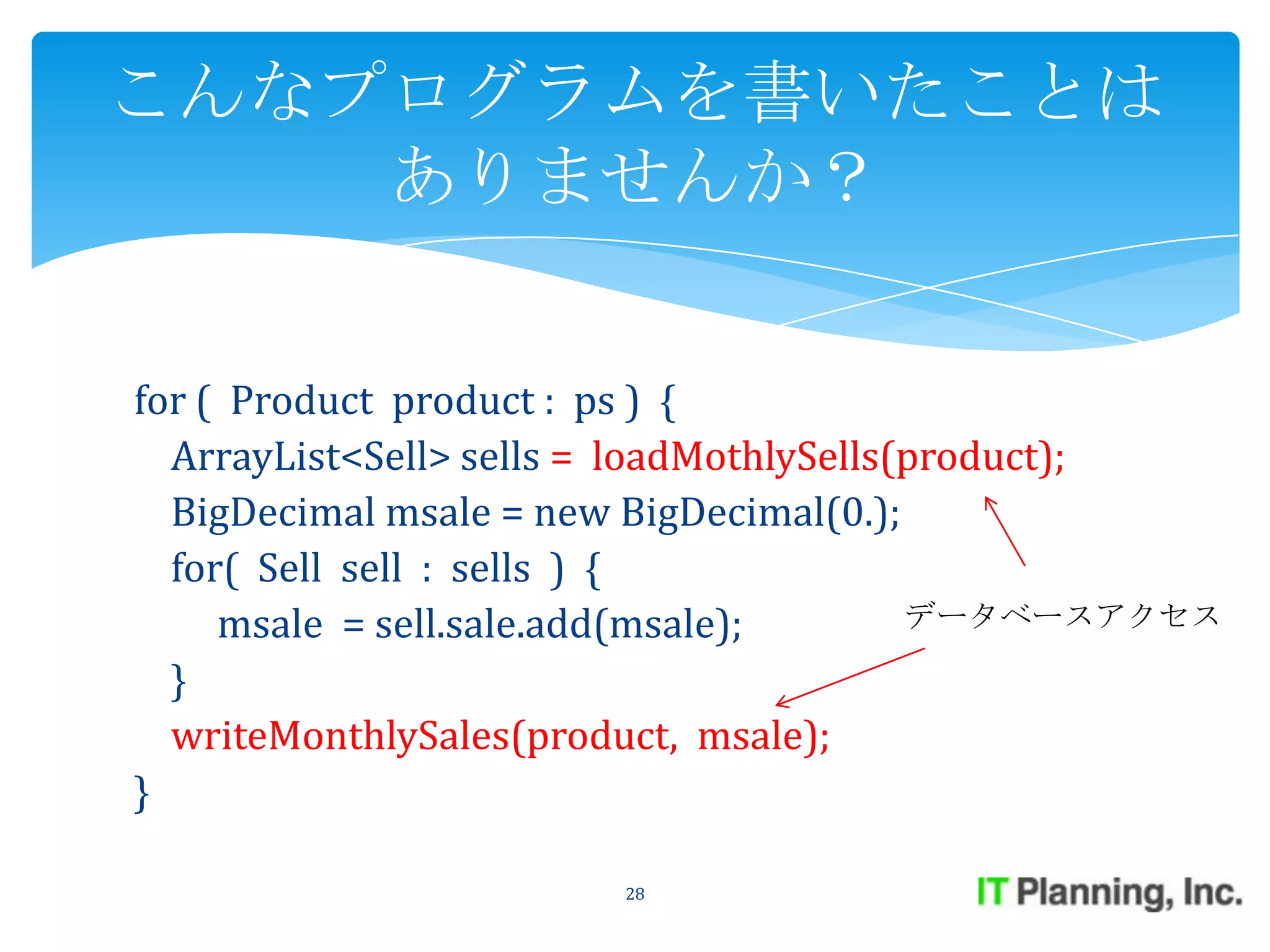 こんなプログラムを書いたことは
    ありませんか？


for ( Product product : ps ) {
  ArrayList<Sell> sells = loadMothlySells(product);
  BigDecimal msale = new BigDecimal(0.);
  for( Sell sell : sells ) {
     msale = sell.sale.add(msale);        データベースアクセス

  }
  writeMonthlySales(product, msale);
}

                       28
 