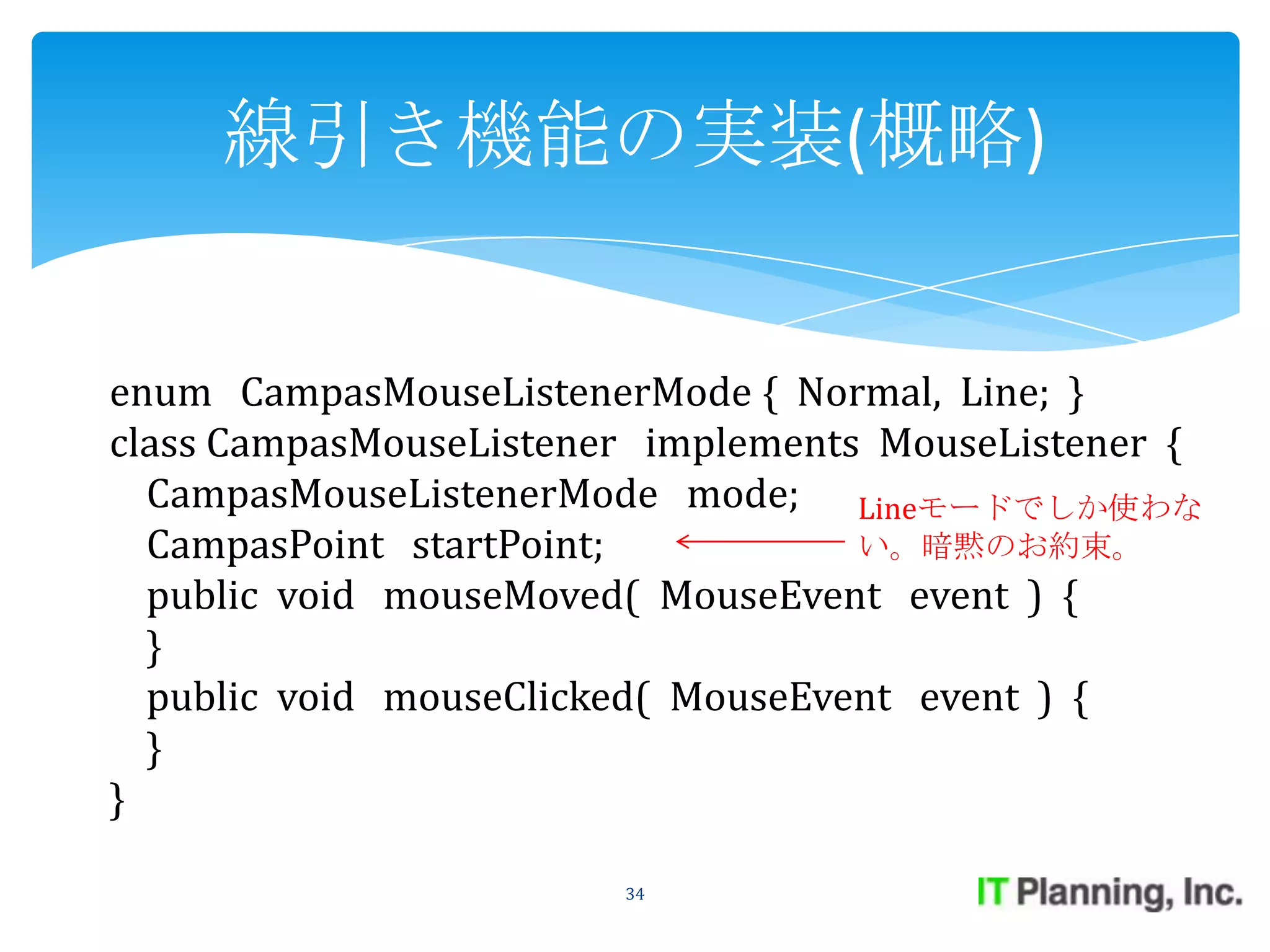 線引き機能の実装(概略)


enum CampasMouseListenerMode { Normal, Line; }
class CampasMouseListener implements MouseListener {
  CampasMouseListenerMode mode; Lineモードでしか使わな
  CampasPoint startPoint;           い。暗黙のお約束。
  public void mouseMoved( MouseEvent event ) {
  }
  public void mouseClicked( MouseEvent event ) {
  }
}

                        34
 
