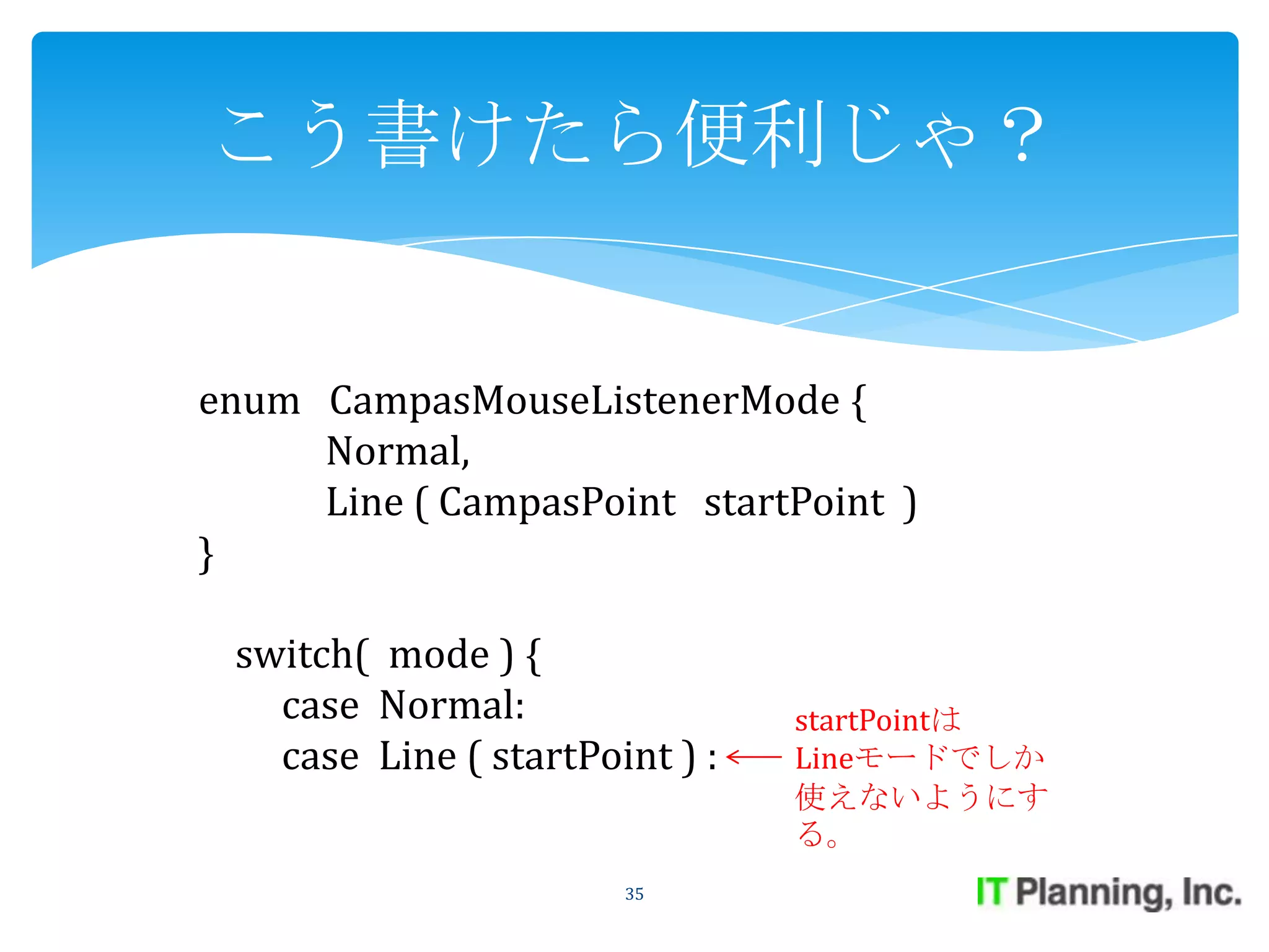 こう書けたら便利じゃ？


enum CampasMouseListenerMode {
     Normal,
     Line ( CampasPoint startPoint )
}

 switch( mode ) {
   case Normal:                 startPointは
   case Line ( startPoint ) :   Lineモードでしか
                                使えないようにす
                                る。
                       35
 