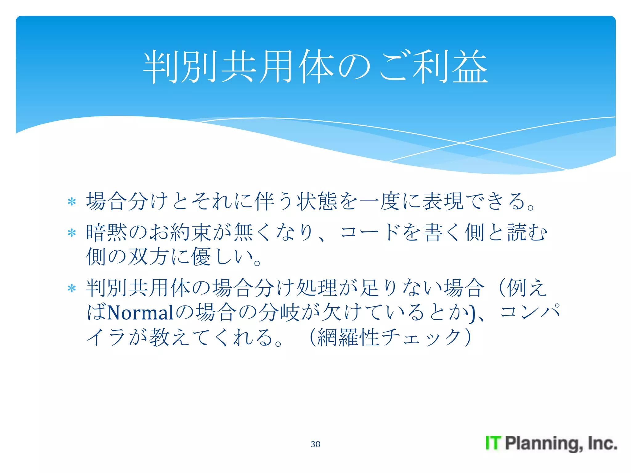 判別共用体のご利益


場合分けとそれに伴う状態を一度に表現できる。
暗黙のお約束が無くなり、コードを書く側と読む
側の双方に優しい。
判別共用体の場合分け処理が足りない場合（例え
ばNormalの場合の分岐が欠けているとか)、コンパ
イラが教えてくれる。（網羅性チェック）



            38
 