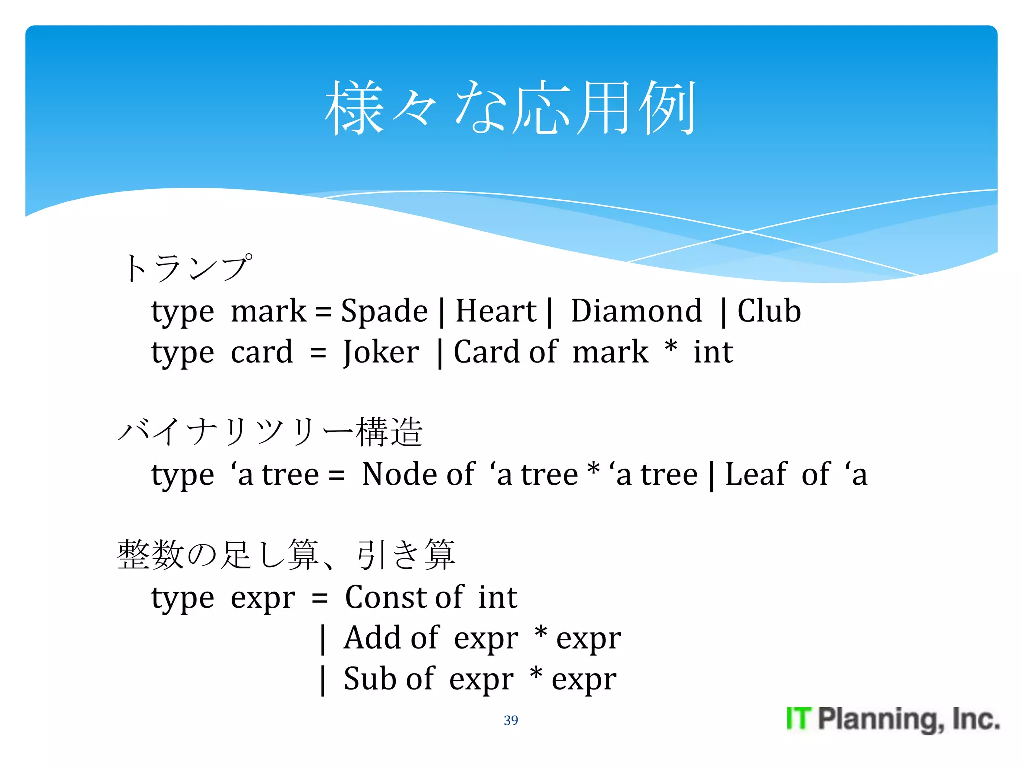 様々な応用例

トランプ
 type mark = Spade | Heart | Diamond | Club
 type card = Joker | Card of mark * int

バイナリツリー構造
 type ‘a tree = Node of ‘a tree * ‘a tree | Leaf of ‘a

整数の足し算、引き算
 type expr = Const of int
           | Add of expr * expr
           | Sub of expr * expr
                           39
 