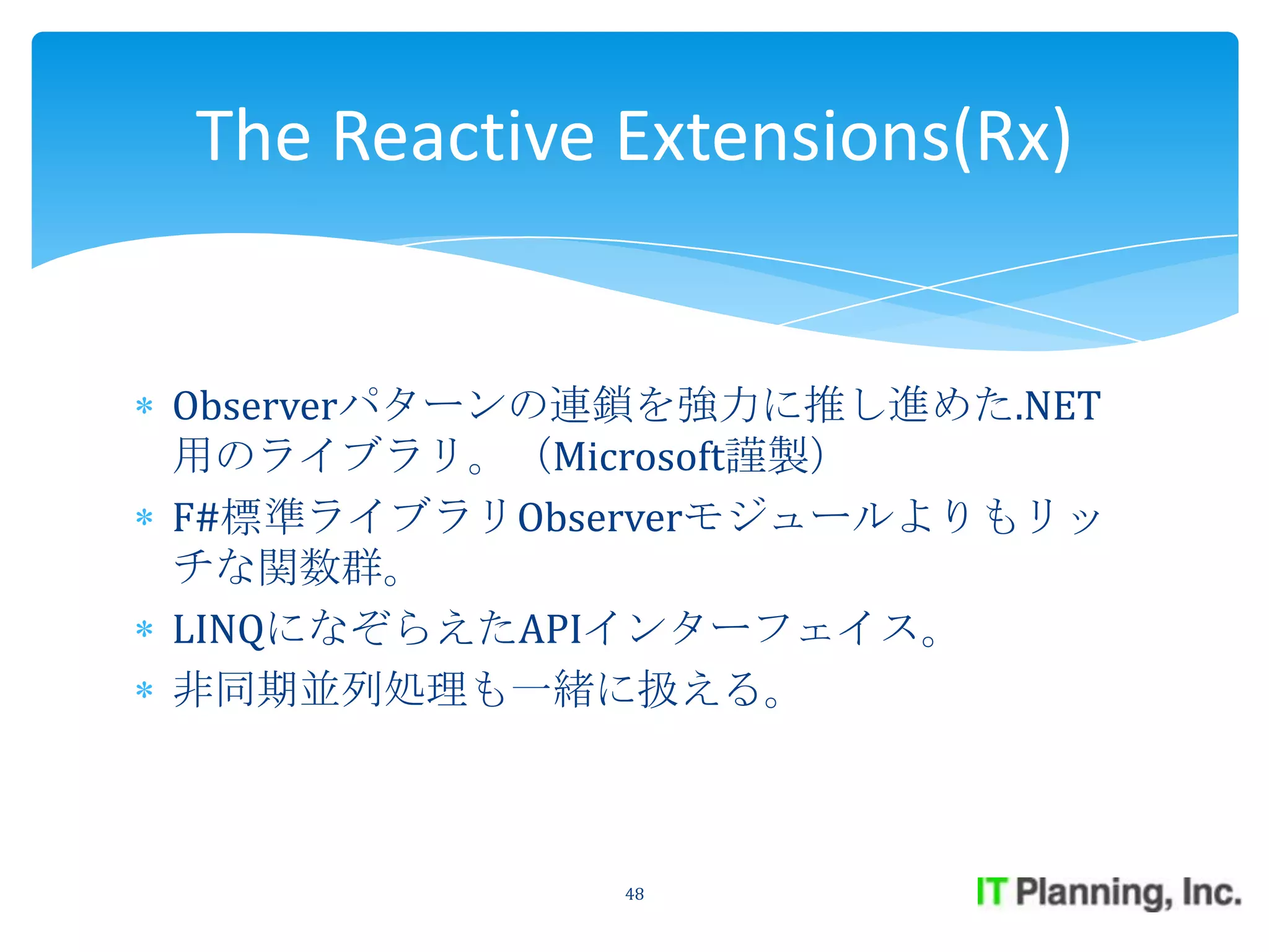 The Reactive Extensions(Rx)


Observerパターンの連鎖を強力に推し進めた.NET
用のライブラリ。（Microsoft謹製）
F#標準ライブラリObserverモジュールよりもリッ
チな関数群。
LINQになぞらえたAPIインターフェイス。
非同期並列処理も一緒に扱える。



             48
 