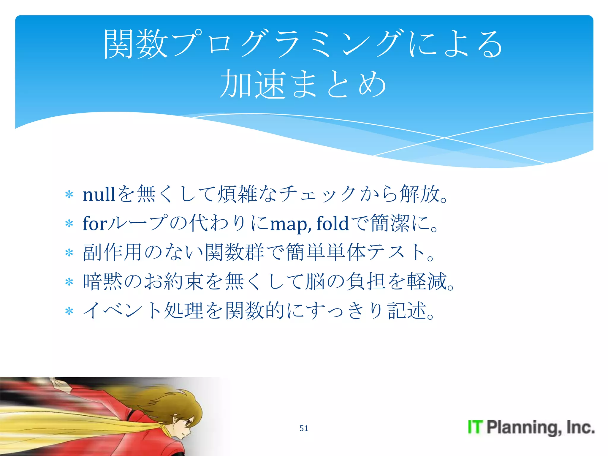 関数プログラミングによる
    加速まとめ


nullを無くして煩雑なチェックから解放。
forループの代わりにmap, foldで簡潔に。
副作用のない関数群で簡単単体テスト。
暗黙のお約束を無くして脳の負担を軽減。
イベント処理を関数的にすっきり記述。




              51
 