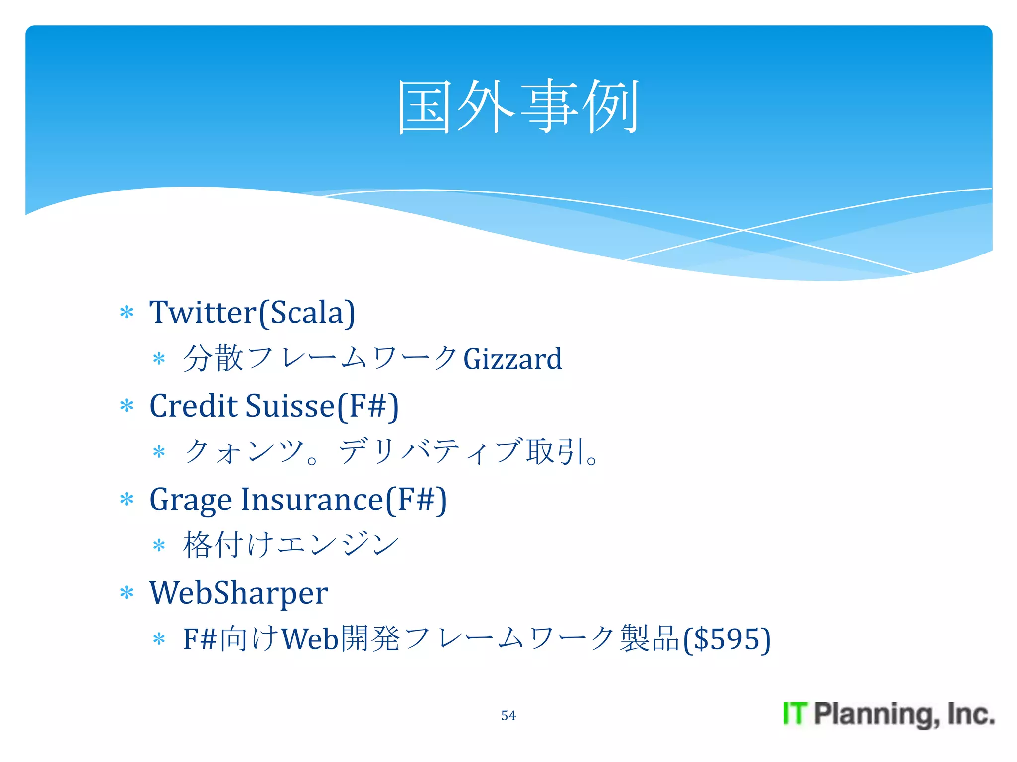 国外事例


Twitter(Scala)
  分散フレームワークGizzard
Credit Suisse(F#)
  クォンツ。デリバティブ取引。
Grage Insurance(F#)
  格付けエンジン
WebSharper
  F#向けWeb開発フレームワーク製品($595)

                      54
 