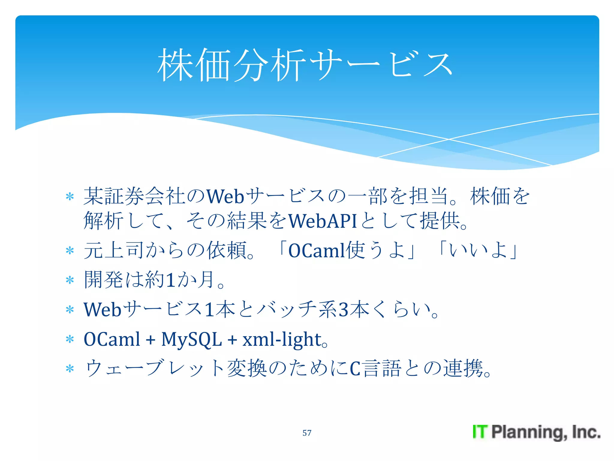 株価分析サービス


某証券会社のWebサービスの一部を担当。株価を
解析して、その結果をWebAPIとして提供。
元上司からの依頼。「OCaml使うよ」「いいよ」
開発は約1か月。
Webサービス1本とバッチ系3本くらい。
OCaml + MySQL + xml-light。
ウェーブレット変換のためにC言語との連携。

            57
 
