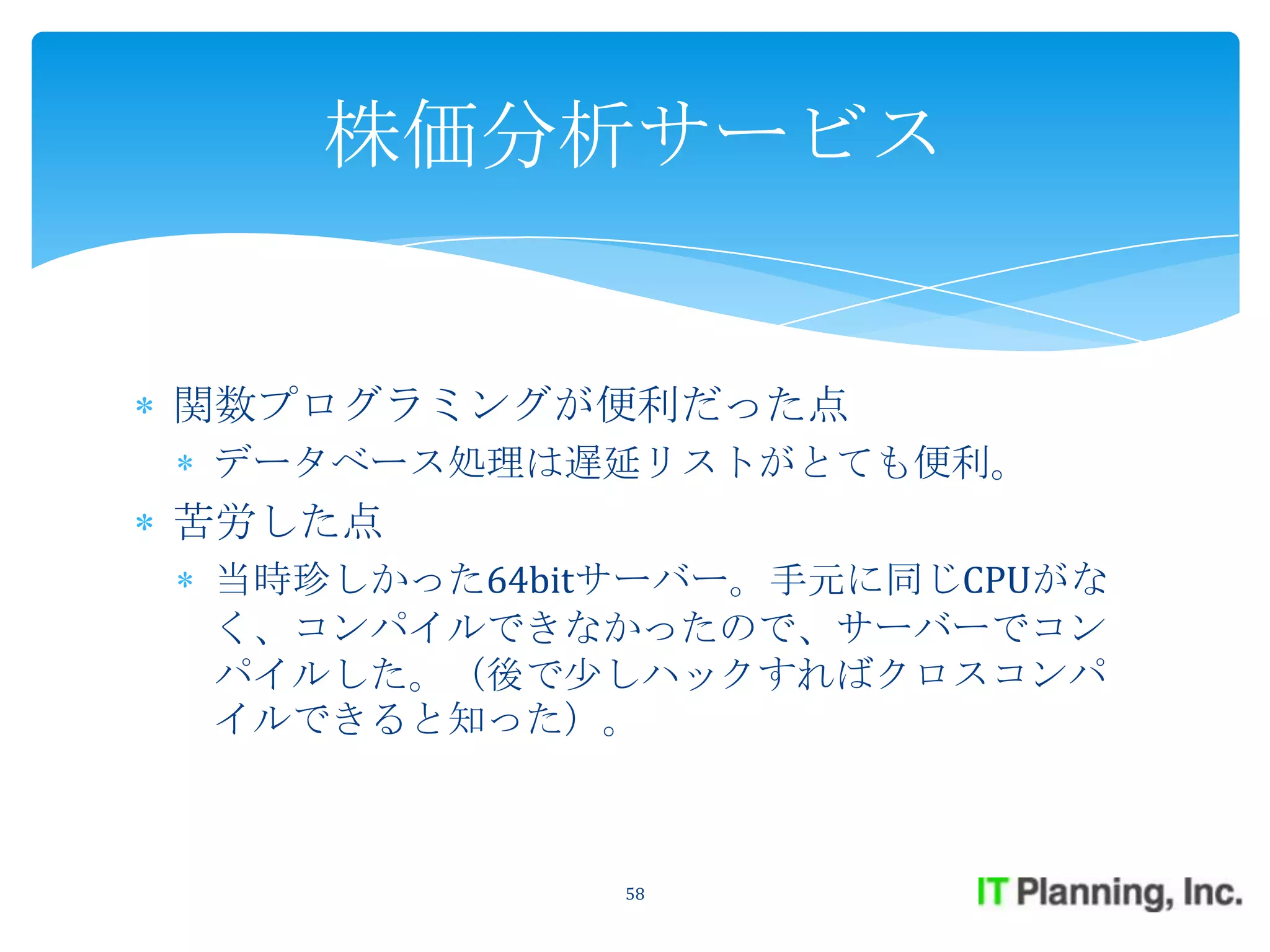 株価分析サービス


関数プログラミングが便利だった点
データベース処理は遅延リストがとても便利。
苦労した点
当時珍しかった64bitサーバー。手元に同じCPUがな
く、コンパイルできなかったので、サーバーでコン
パイルした。（後で少しハックすればクロスコンパ
イルできると知った）。



            58
 