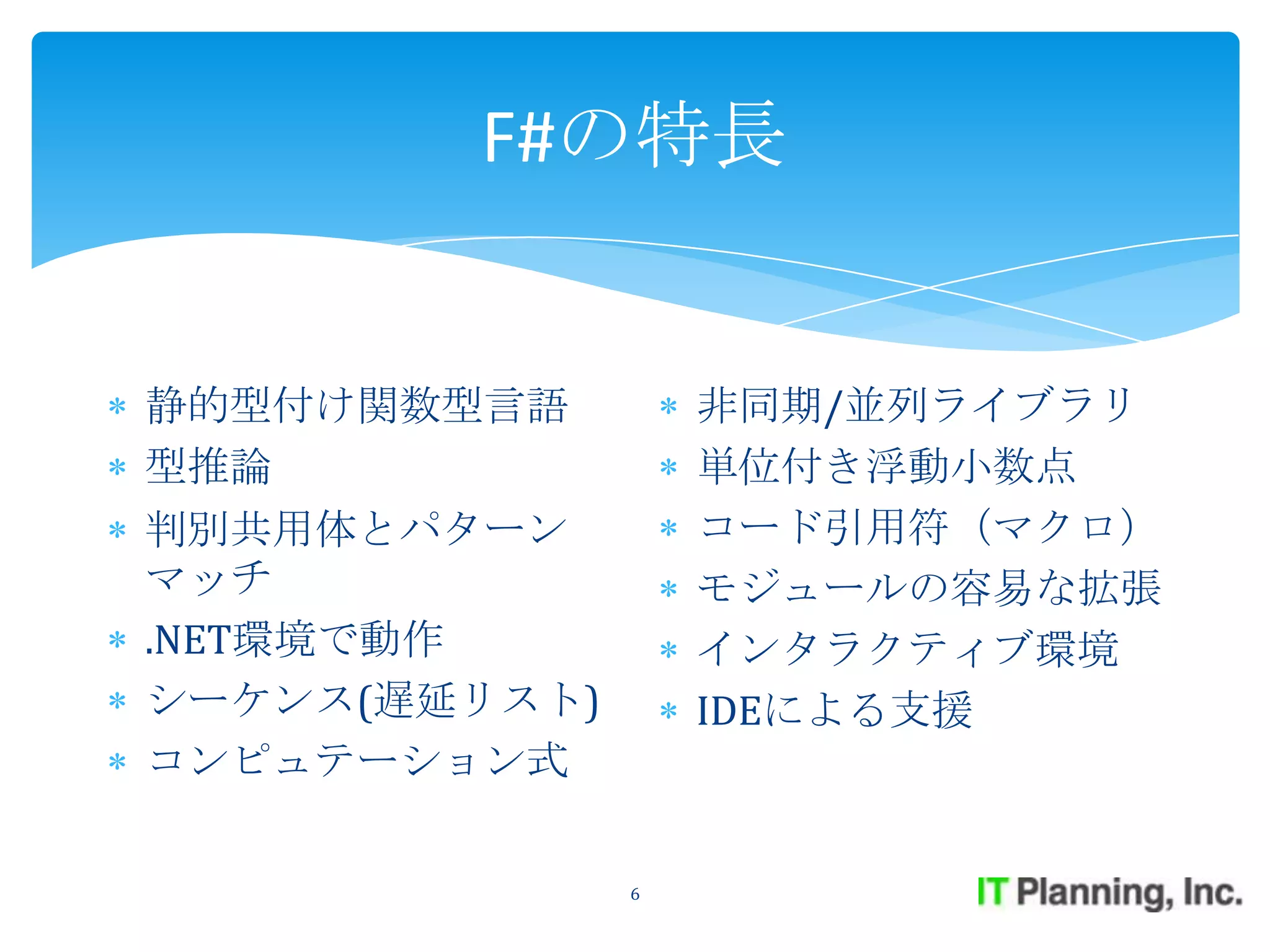 F#の特長


静的型付け関数型言語         非同期/並列ライブラリ
型推論                単位付き浮動小数点
判別共用体とパターン         コード引用符（マクロ）
マッチ                モジュールの容易な拡張
.NET環境で動作          インタラクティブ環境
シーケンス(遅延リスト)       IDEによる支援
コンピュテーション式

               6
 