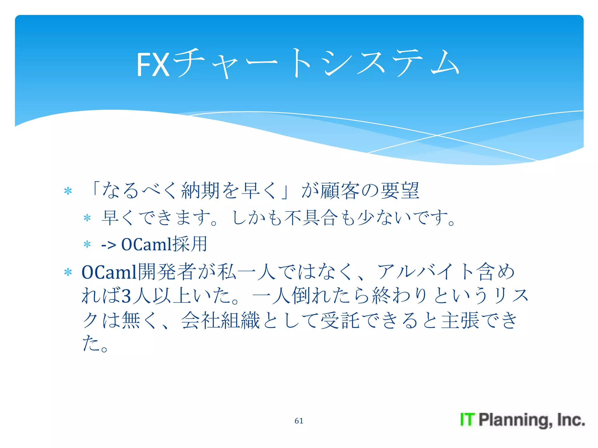 FXチャートシステム


「なるべく納期を早く」が顧客の要望
 早くできます。しかも不具合も少ないです。
 -> OCaml採用
OCaml開発者が私一人ではなく、アルバイト含め
れば3人以上いた。一人倒れたら終わりというリス
クは無く、会社組織として受託できると主張でき
た。


           61
 