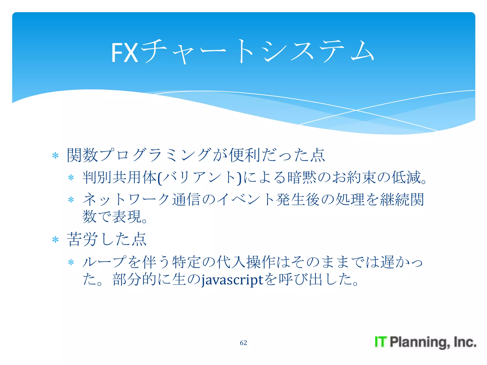 FXチャートシステム


関数プログラミングが便利だった点
判別共用体(バリアント)による暗黙のお約束の低減。
ネットワーク通信のイベント発生後の処理を継続関
数で表現。
苦労した点
ループを伴う特定の代入操作はそのままでは遅かっ
た。部分的に生のjavascriptを呼び出した。



           62
 