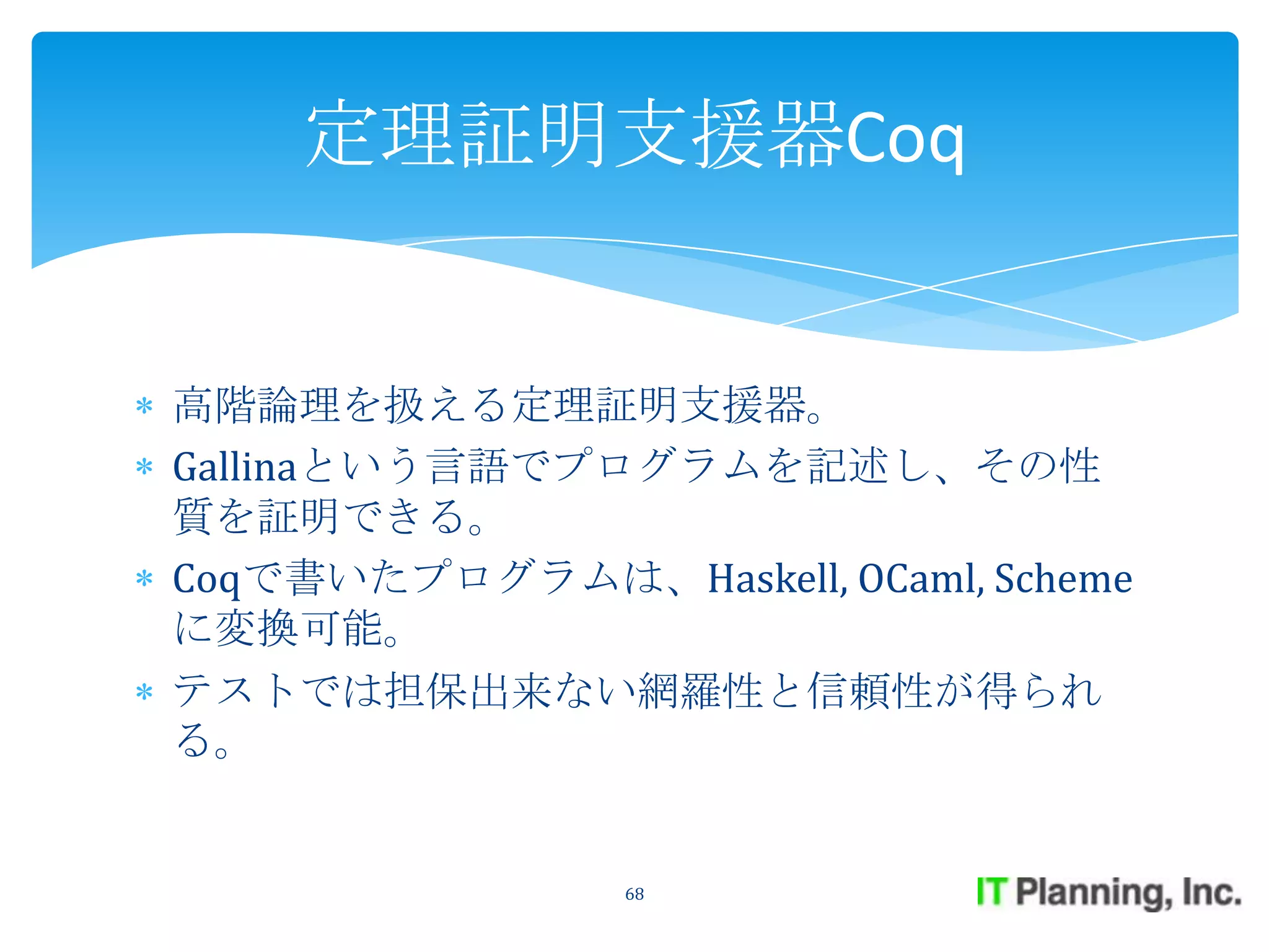 定理証明支援器Coq


高階論理を扱える定理証明支援器。
Gallinaという言語でプログラムを記述し、その性
質を証明できる。
Coqで書いたプログラムは、Haskell, OCaml, Scheme
に変換可能。
テストでは担保出来ない網羅性と信頼性が得られ
る。


                68
 