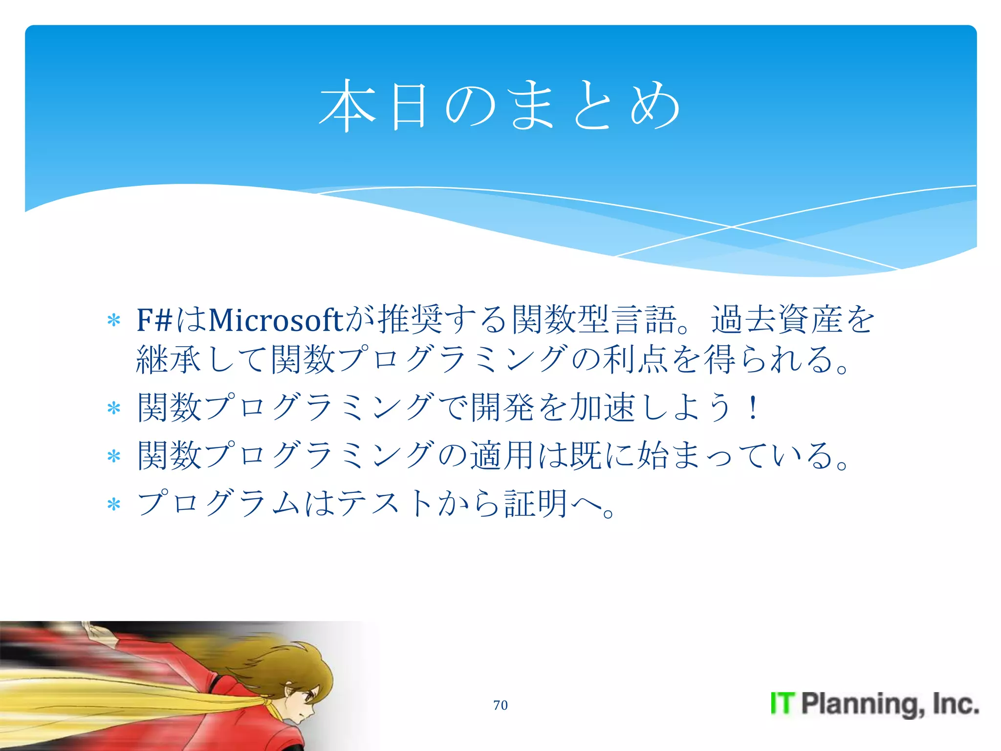 本日のまとめ


F#はMicrosoftが推奨する関数型言語。過去資産を
継承して関数プログラミングの利点を得られる。
関数プログラミングで開発を加速しよう！
関数プログラミングの適用は既に始まっている。
プログラムはテストから証明へ。




             70
 