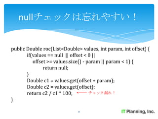 nullチェックは忘れやすい！


public Double roc(List<Double> values, int param, int offset) {
       if(values == null || offset < 0 ||
          offset >= values.size() - param || param < 1) {
               return null;
       }
       Double c1 = values.get(offset + param);
       Double c2 = values.get(offset);
       return c2 / c1 * 100;         チェック漏れ！
}

                              11
 