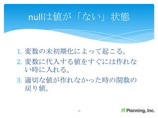 nullは値が「ない」状態


1. 変数の未初期化によって起こる。
2. 変数に代入する値をすぐには作れな
   い時に入れる。
3. 適切な値が作れなかった時の関数の
   戻り値。

         13
 