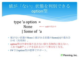 値が「ない」状態を判別できる
     option型

 type ‘a option =
        None         nullの代わり

      | Some of ‘a
値がない状態のNoneと値がある状態のSome(v)の重ね合
わせ（共用体）。
option型は中身を取り出さない限り具体的に使えない。
これでnullチェックを忘れるという事はなくなる。
F#ではoption型が標準でサポート。
                15
 