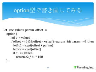 option型で書き直してみる


let roc values param offset =
  option {
     let! v = values
     if offset >= 0 && offset < v.size() - param && param > 0 then
        let! c1 = v.get(offset + param)
        let! c2 = v.get(offset)
        if c1 <> 0 then
           return c2 / c1 * 100
  }
                               16
 