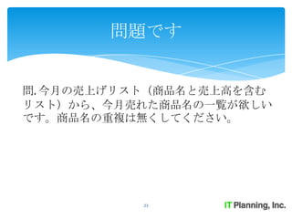 問題です


問. 今月の売上げリスト（商品名と売上高を含む
リスト）から、今月売れた商品名の一覧が欲しい
です。商品名の重複は無くしてください。




           23
 