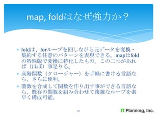 map, foldはなぜ強力か？


foldは、forループを回しながら元データを変換・
集約する任意のパターンを表現できる。mapはfold
の特殊版で変換に特化したもの。この二つがあれ
ば（ほぼ）事足りる。
高階関数（クロージャー）を手軽に書ける言語な
ら、さらに便利。
関数を合成して関数を作り出す事ができる言語な
ら、既存の関数を組み合わせて複雑なループを素
早く構成可能。

            26
 