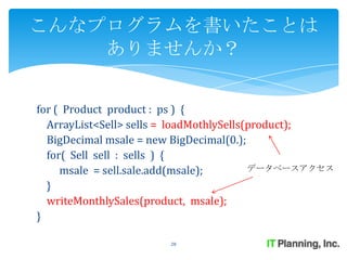 こんなプログラムを書いたことは
    ありませんか？


for ( Product product : ps ) {
  ArrayList<Sell> sells = loadMothlySells(product);
  BigDecimal msale = new BigDecimal(0.);
  for( Sell sell : sells ) {
     msale = sell.sale.add(msale);        データベースアクセス

  }
  writeMonthlySales(product, msale);
}

                       28
 