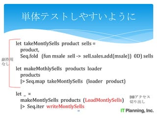 単体テストしやすいように

      let takeMontlySells product sells =
        product,
        Seq.fold (fun msale sell -> sell.sales.add(msale)) 0D) sells
副作用
なし
      let makeMothlySells products loader
        products
        |> Seq.map takeMontlySells (loader product)

      let _ =
                                                         DBアクセス
        makeMontlySells products (LoadMontlySells)       切り出し
        |> Seq.iter writeMontlySells
                                 30
 