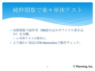 純粋関数で楽々単体テスト


高階関数で副作用（DB読み込みやファイル書き込
み）を分離。
 -> 単体テストが簡単に。
より細かい部品はF# Interactiveで動作チェック。




              31
 