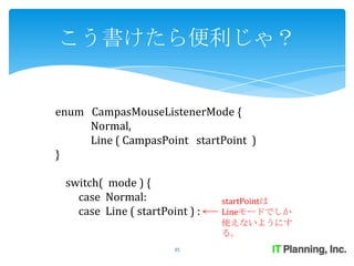 こう書けたら便利じゃ？


enum CampasMouseListenerMode {
     Normal,
     Line ( CampasPoint startPoint )
}

 switch( mode ) {
   case Normal:                 startPointは
   case Line ( startPoint ) :   Lineモードでしか
                                使えないようにす
                                る。
                       35
 
