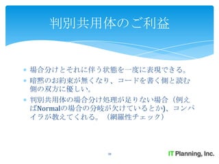 判別共用体のご利益


場合分けとそれに伴う状態を一度に表現できる。
暗黙のお約束が無くなり、コードを書く側と読む
側の双方に優しい。
判別共用体の場合分け処理が足りない場合（例え
ばNormalの場合の分岐が欠けているとか)、コンパ
イラが教えてくれる。（網羅性チェック）



            38
 