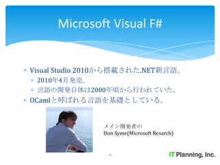 Microsoft Visual F#


Visual Studio 2010から搭載された.NET新言語。
 2010年4月発売。
 言語の開発自体は2000年頃から行われていた。
OCamlと呼ばれる言語を基礎としている。


               メイン開発者の
               Don Syme(Microsoft Resarch)


                 4
 