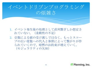 イベントドリブンプログラミング
     の煩雑さ


1. イベント発生後の処理として直列繋ぎしか想定さ
   れていない。（柔軟性の不足）
2. 引数による値の受け渡しではなく、もっとスコー
   プの広い変数への代入と参照によって繋がりが作
   られていくので、暗黙のお約束が増えていく。
   （モジュラリティの欠如）




            42
 