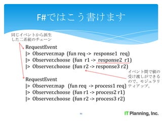 F#ではこう書けます
同じイベントから派生
した二系統のチェーン
   RequestEvent
   |> Observer.map (fun req -> response1 req)
   |> Observer.choose (fun r1 -> response2 r1)
   |> Observer.choose (fun r2 -> response3 r2)
                                                イベント間で値の
                                                受け渡しができる
   RequestEvent                                 ので、モジュラリ
   |> Observer.map (fun req -> process1 req)    ティアップ。
   |> Observer.choose (fun r1 -> process2 r1)
   |> Observer.choose (fun r2 -> process3 r2)

                         46
 
